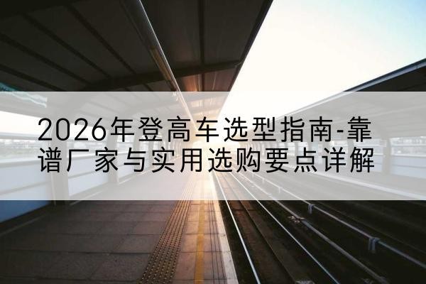 昔阳登高车厂家推荐-2026年登高车选型指南-靠谱厂家与实用选购要点详解