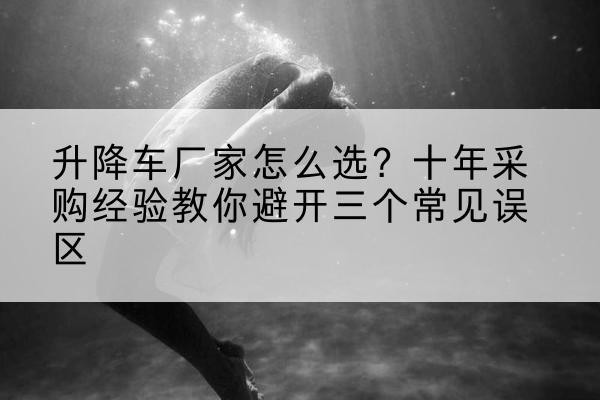 昔阳升降车厂家-怎么选?十年采购经验教你避开三个常见误区