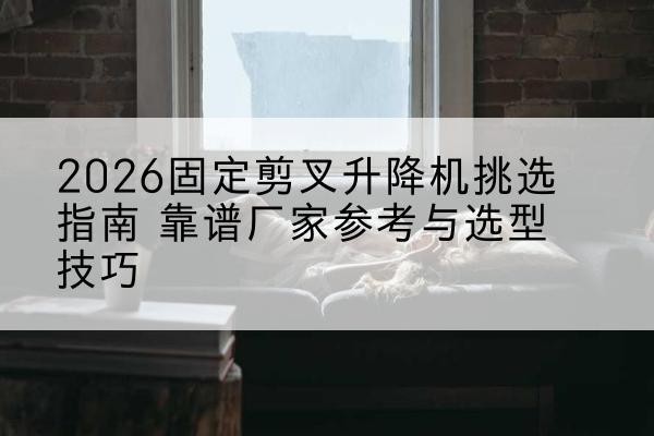 昔阳固定剪叉升降机厂家推荐-2026固定剪叉升降机挑选指南 靠谱厂家参考与选型技巧