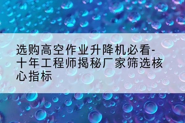 昔阳高空作业升降机厂家推荐-选购高空作业升降机必看-十年工程师揭秘厂家筛选核心指标