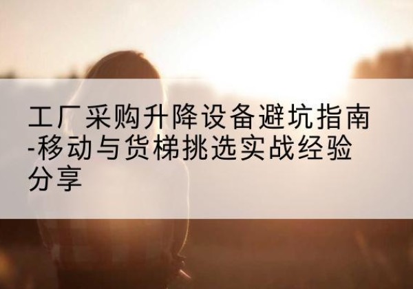 昔阳移动式升降机怎么选-工厂采购升降设备避坑指南-移动与货梯挑选实战经验分享