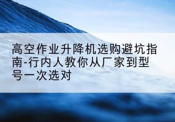 昔阳升降平台厂家-高空作业升降机选购避坑指南-行内人教你从厂家到型号一次选对