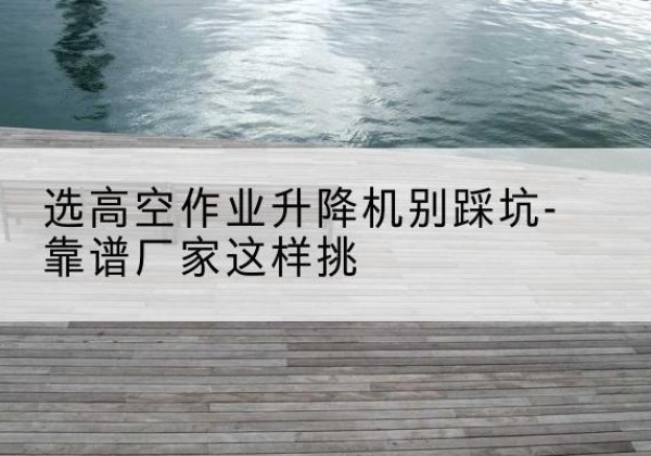 昔阳剪叉式升降机厂家-选高空作业升降机别踩坑-靠谱厂家这样挑