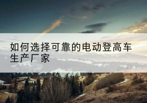 昔阳电动登高车厂家-如何选择可靠的电动登高车生产厂家