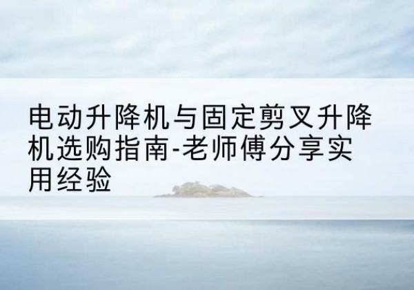 昔阳电动升降机怎么选-电动升降机与固定剪叉升降机选购指南-老师傅分享实用经验