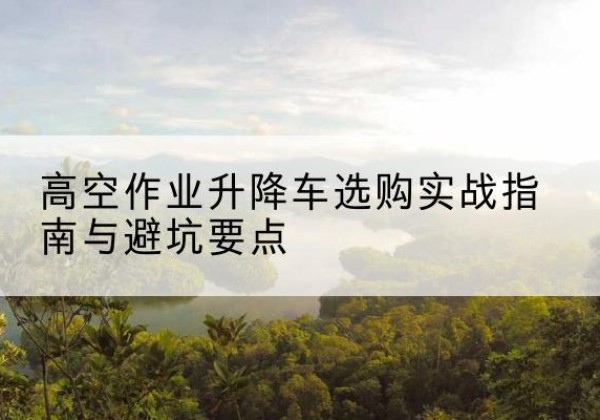 昔阳升降车怎么选-高空作业升降车选购实战指南与避坑要点