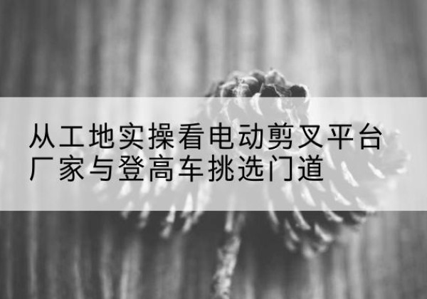 昔阳电动剪叉升降平台厂家-从工地实操看电动剪叉平台厂家与登高车挑选门道