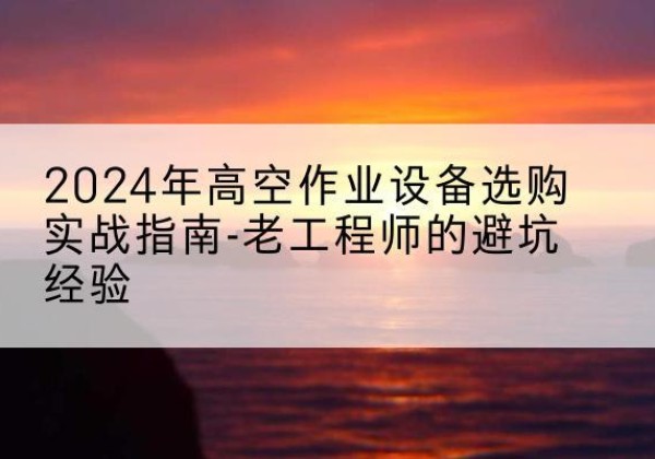 昔阳高空作业升降机厂家推荐-2024年高空作业设备选购实战指南-老工程师的避坑经验