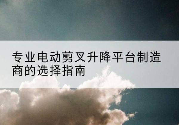 昔阳电动剪叉升降平台厂家-专业电动剪叉升降平台制造商的选择指南