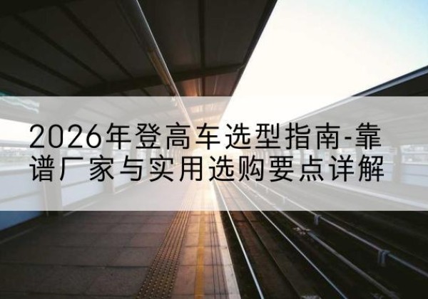 昔阳登高车厂家推荐-2026年登高车选型指南-靠谱厂家与实用选购要点详解