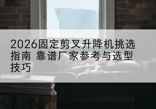 昔阳固定剪叉升降机厂家推荐-2026固定剪叉升降机挑选指南 靠谱厂家参考与选型技巧